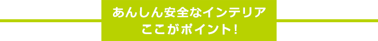あんしん安全なインテリア ここがポイント!