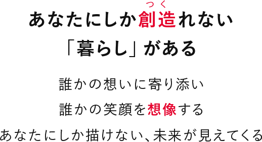 あなたにしか創造れない「暮らし」がある 誰かの想いに寄り添い誰かの笑顔を想像するあなたにしか描けない、未来が見えてくる