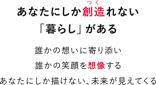 あなたにしか創造れない「暮らし」がある 誰かの想いに寄り添い誰かの笑顔を想像するあなたにしか描けない、未来が見えてくる